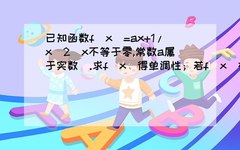 已知函数f（x)=ax+1/x^2（x不等于零,常数a属于实数）.求f(x)得单调性；若f（x）在3到正无穷为增,求a范