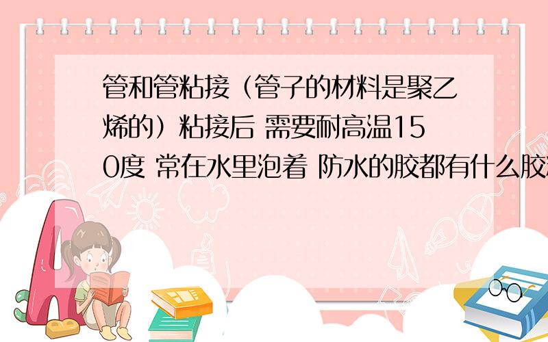 管和管粘接（管子的材料是聚乙烯的）粘接后 需要耐高温150度 常在水里泡着 防水的胶都有什么胶粘接?