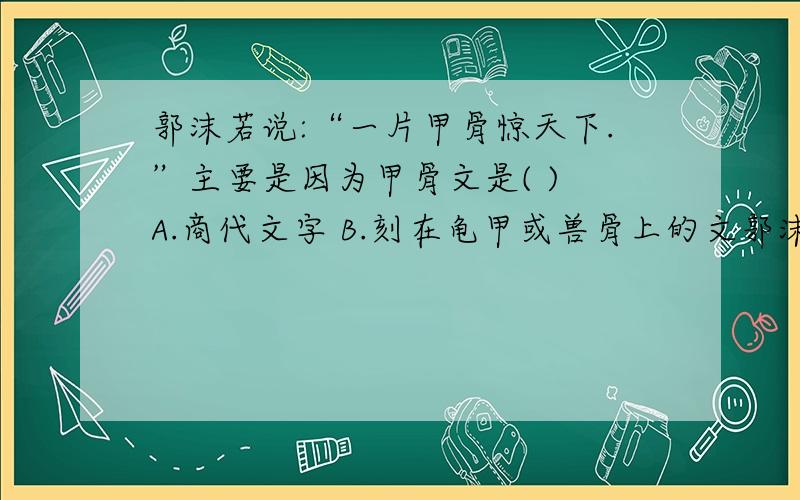 郭沫若说:“一片甲骨惊天下.”主要是因为甲骨文是( ) A.商代文字 B.刻在龟甲或兽骨上的文郭沫若说:“一片甲骨惊天下.”主要是因为甲骨文是( )A.商代文字 B.刻在龟甲或兽骨上的文字C.字母