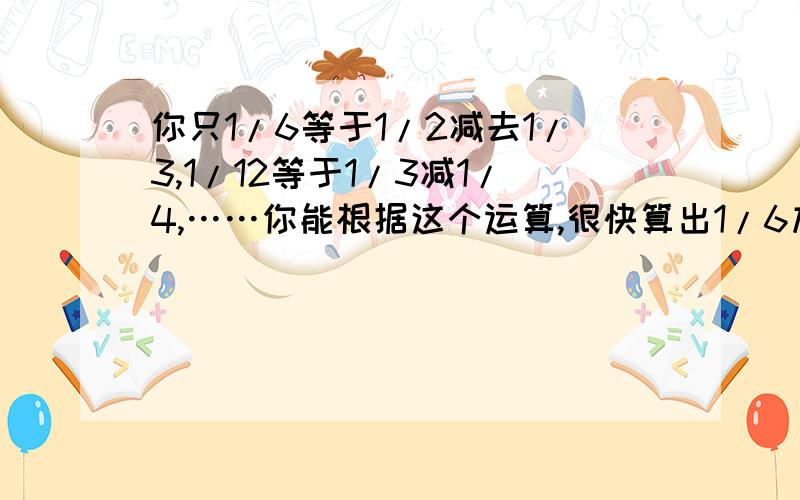 你只1/6等于1/2减去1/3,1/12等于1/3减1/4,……你能根据这个运算,很快算出1/6加1/12加1/20加……加1/9900的结果吗?