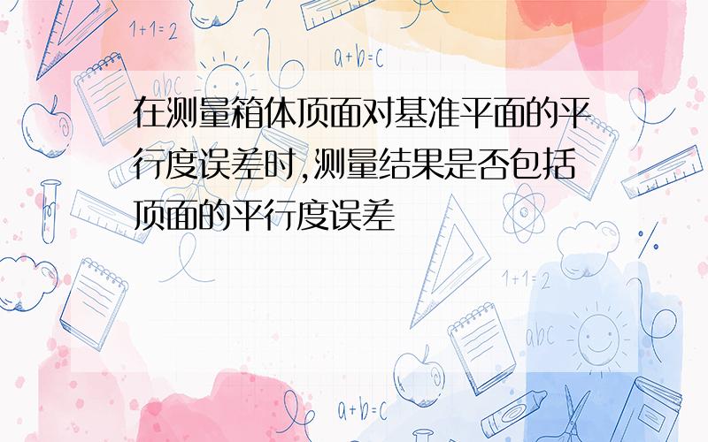 在测量箱体顶面对基准平面的平行度误差时,测量结果是否包括顶面的平行度误差