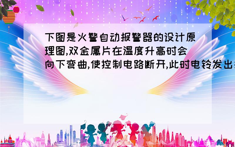 下图是火警自动报警器的设计原理图,双金属片在温度升高时会向下弯曲,使控制电路断开,此时电铃发出报警声,指示灯熄灭,请把电路连接.