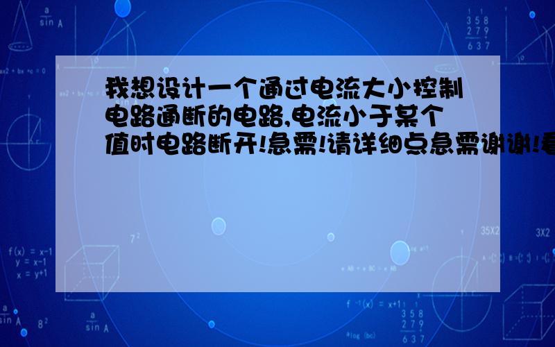 我想设计一个通过电流大小控制电路通断的电路,电流小于某个值时电路断开!急需!请详细点急需谢谢!看好了大侠们是电流小的时候断开电路有的话 可发我邮箱 hechuanxi@126.com,谢谢各位大神