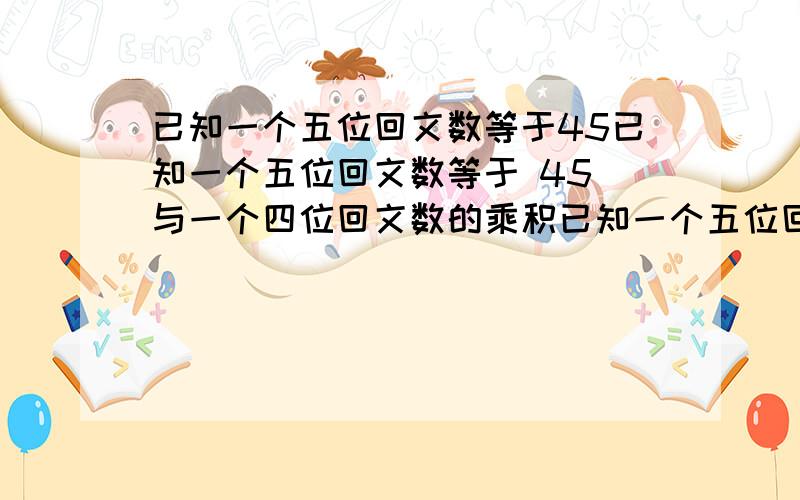 已知一个五位回文数等于45已知一个五位回文数等于 45 与一个四位回文数的乘积已知一个五位回文数等于 45 与一个四位回文数的乘积（即 abcda =45xdeed）,那么这个 五位回文数最大的可能值是