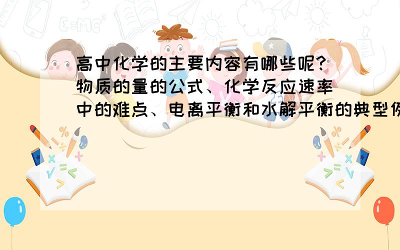 高中化学的主要内容有哪些呢?物质的量的公式、化学反应速率中的难点、电离平衡和水解平衡的典型例子、基本元素周期律、N\O\C和卤族元素的主要性质、醇醛酸酯的主要性质、银氨反应的