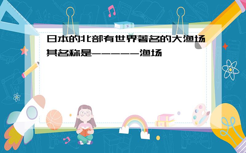 日本的北部有世界著名的大渔场其名称是-----渔场