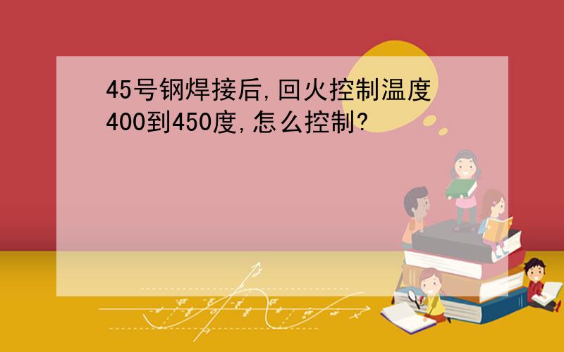 45号钢焊接后,回火控制温度400到450度,怎么控制?