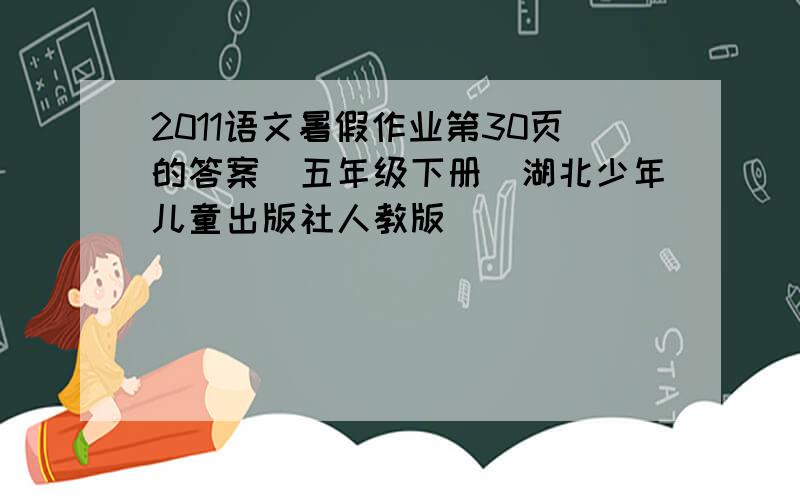 2011语文暑假作业第30页的答案（五年级下册)湖北少年儿童出版社人教版