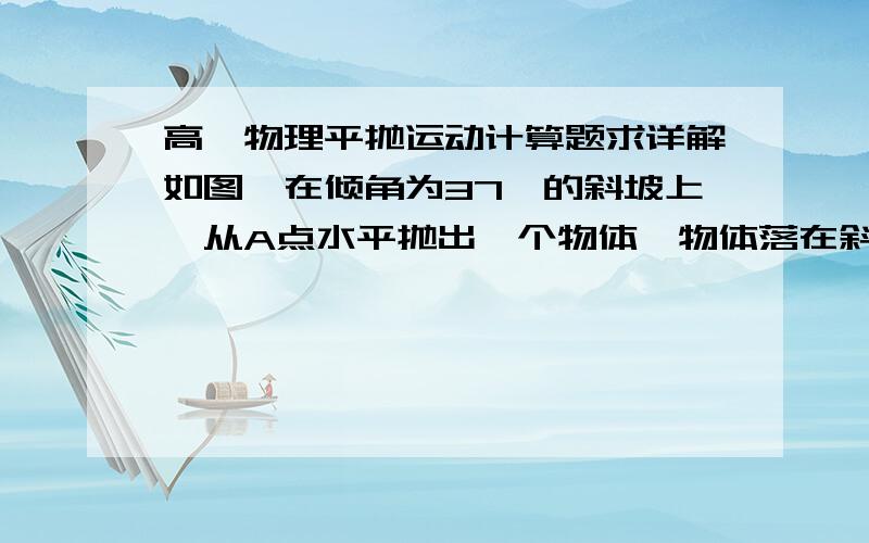 高一物理平抛运动计算题求详解如图,在倾角为37°的斜坡上,从A点水平抛出一个物体,物体落在斜坡的B点,测得AB两点间的距离是75m,求物体抛出时速度的大小,并求落到B点时的速度大小.求详解,