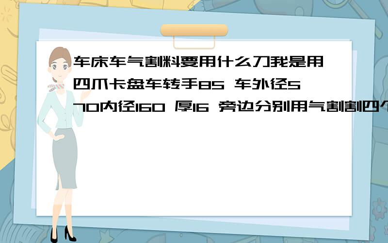 车床车气割料要用什么刀我是用四爪卡盘车转手85 车外径570内径160 厚16 旁边分别用气割割四个90的孔用来夹四爪 车端面的车到四个孔的时候刀很容易坏掉 我是用YT5的到 请问要用哪种刀比较