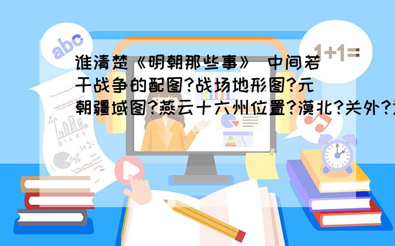 谁清楚《明朝那些事》 中间若干战争的配图?战场地形图?元朝疆域图?燕云十六州位置?漠北?关外?辽东