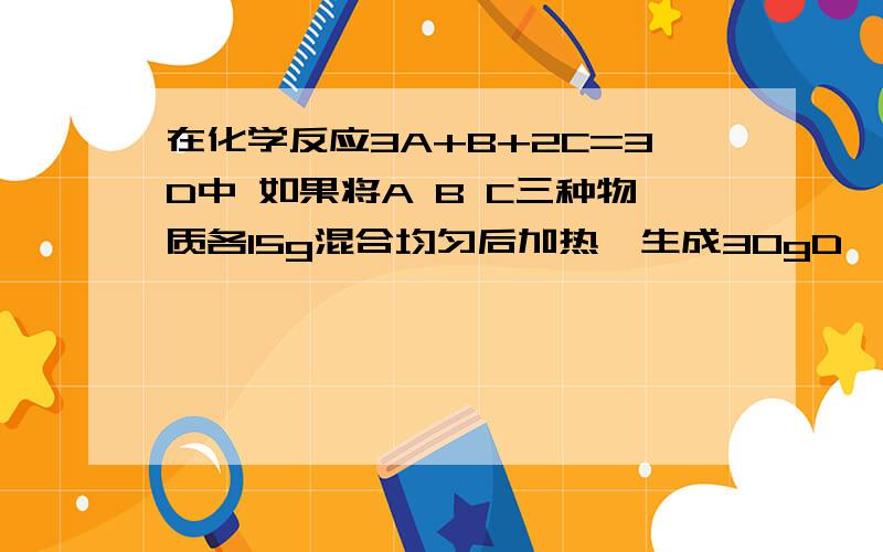 在化学反应3A+B+2C=3D中 如果将A B C三种物质各15g混合均匀后加热,生成30gD,此时,再向残留物中加入10gA,加热后继续反应,则反应物中只有C有剩余,则第一次反应结束时剩余C的质量是多少克?A B C三