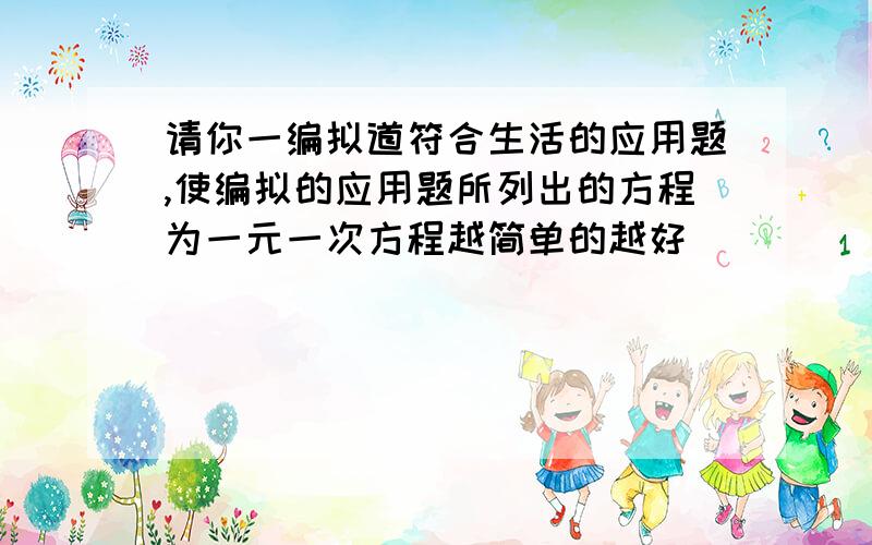 请你一编拟道符合生活的应用题,使编拟的应用题所列出的方程为一元一次方程越简单的越好