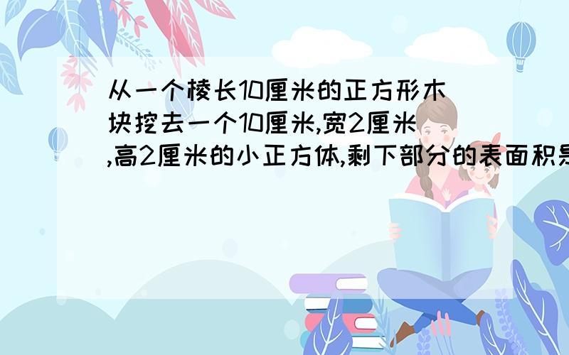 从一个棱长10厘米的正方形木块挖去一个10厘米,宽2厘米,高2厘米的小正方体,剩下部分的表面积是多少有四种方法不是10厘米,宽2厘米,高2厘米的小正方体,是10厘米,宽2厘米,高2厘米的小长方体