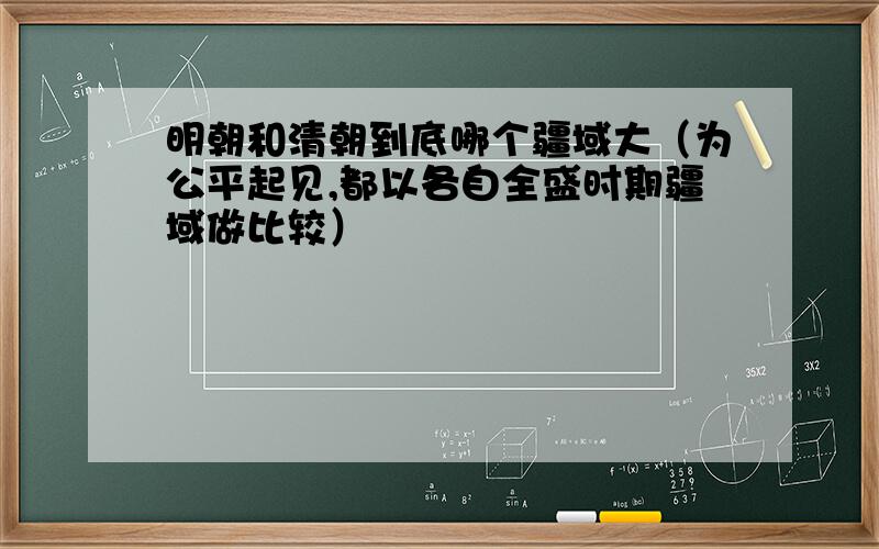 明朝和清朝到底哪个疆域大（为公平起见,都以各自全盛时期疆域做比较）