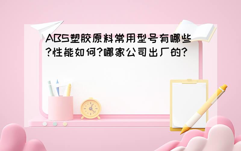 ABS塑胶原料常用型号有哪些?性能如何?哪家公司出厂的?