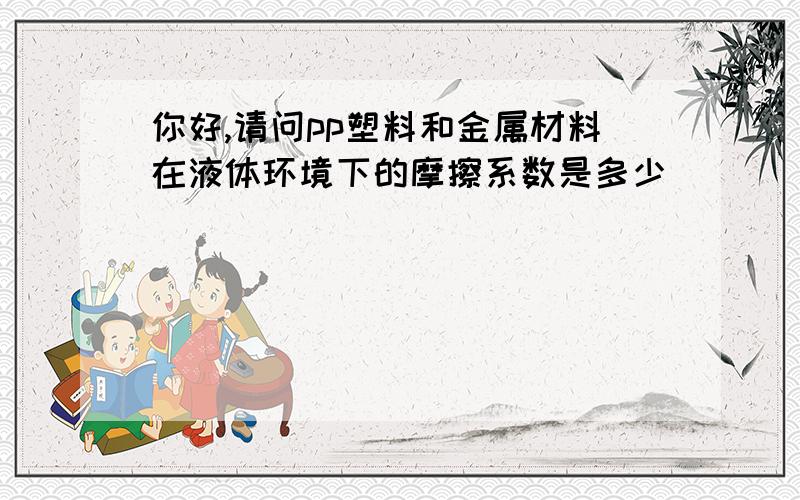 你好,请问pp塑料和金属材料在液体环境下的摩擦系数是多少