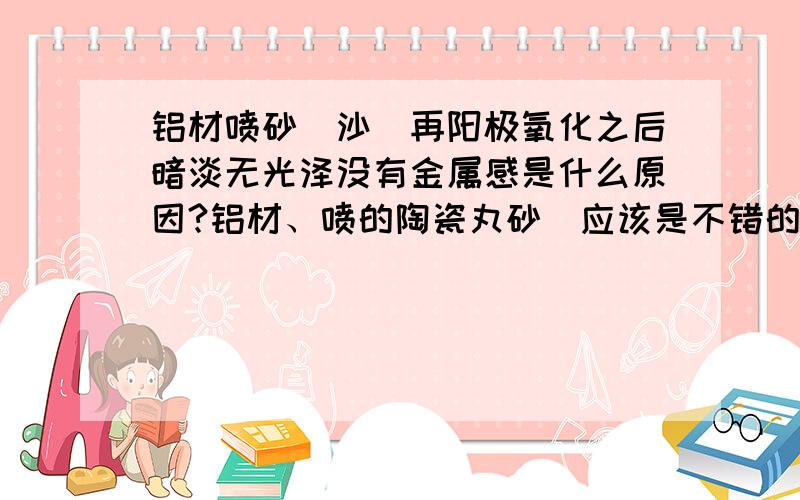 铝材喷砂（沙）再阳极氧化之后暗淡无光泽没有金属感是什么原因?铝材、喷的陶瓷丸砂（应该是不错的砂）,之后阳极氧化,但做出的产品表面暗淡、无光泽,没有金属感.不过喷砂面很均匀.比