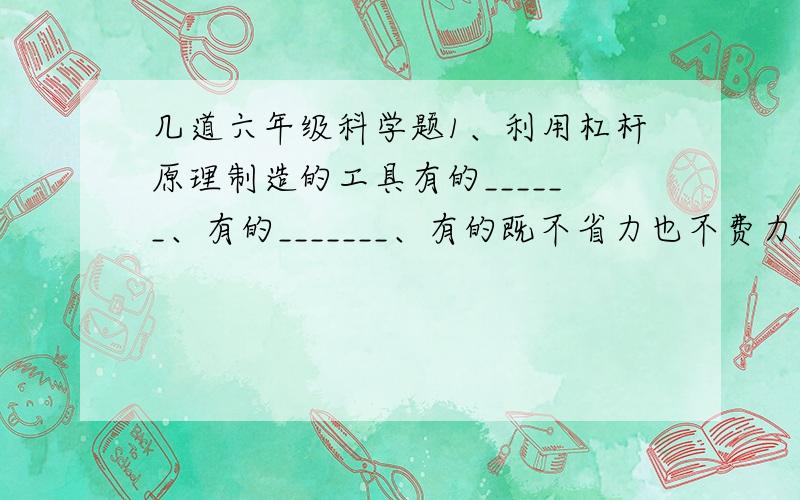 几道六年级科学题1、利用杠杆原理制造的工具有的______、有的_______、有的既不省力也不费力.起钉锤利用了_______能__________的原理.2、剪刀运用了________的原理,扳手运用了_______的原理,螺丝钉