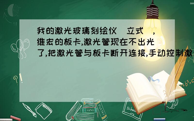 我的激光玻璃刻绘仪（立式）,维宏的板卡,激光管现在不出光了,把激光管与板卡断开连接,手动控制激光管却能出光,厂家给我发过来一个板卡,换上后机器又不动了,怎么回事,