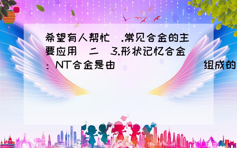 希望有人帮忙).常见合金的主要应用(二)3.形状记忆合金：NT合金是由________组成的合金,具有记忆能力.把它揉成一团,一旦达到一定温度,它便能________________.4.磁性材料：磁性分________性和________