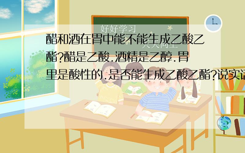 醋和酒在胃中能不能生成乙酸乙酯?醋是乙酸.酒精是乙醇.胃里是酸性的.是否能生成乙酸乙酯?说实话.我是想解酒.