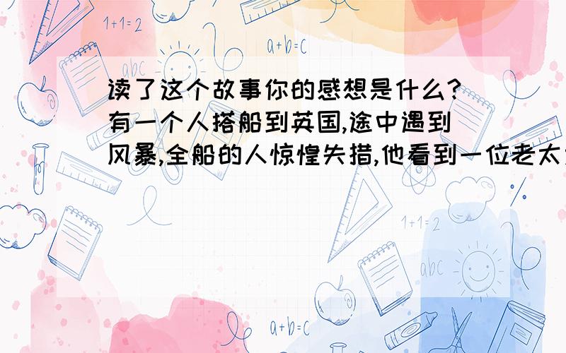 读了这个故事你的感想是什么?有一个人搭船到英国,途中遇到风暴,全船的人惊惶失措,他看到一位老太太非常平静地在祈祷,神情十分安详.等到风暴过去,全船的人脱离了险境,这人很好奇的问