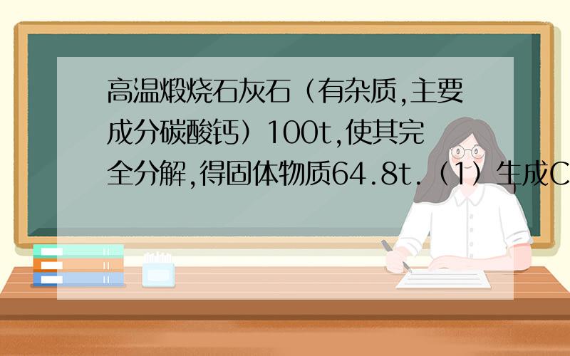 高温煅烧石灰石（有杂质,主要成分碳酸钙）100t,使其完全分解,得固体物质64.8t.（1）生成CO2的质量是多少?（2）此石灰石中碳酸钙的质量分数是多少?（3）反应所得固体中氧化钙的质量分数是