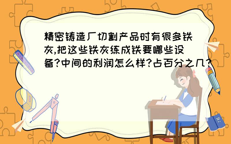 精密铸造厂切割产品时有很多铁灰,把这些铁灰练成铁要哪些设备?中间的利润怎么样?占百分之几?