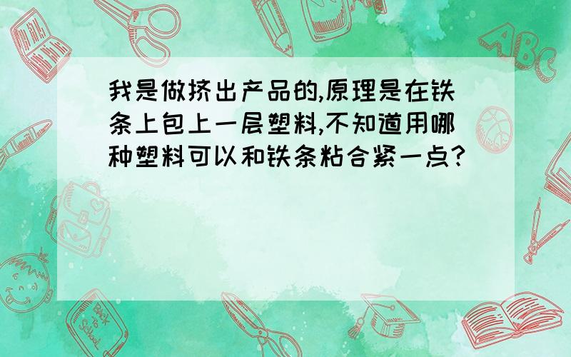 我是做挤出产品的,原理是在铁条上包上一层塑料,不知道用哪种塑料可以和铁条粘合紧一点?