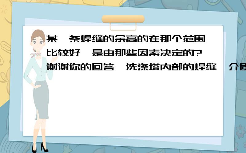 某一条焊缝的余高的在那个范围比较好,是由那些因素决定的?谢谢你的回答,洗涤塔内部的焊缝,介质为：气相,气化炉出来的氨合成气,液相,灰水边黑水.我在考虑应力、化学腐蚀和固体颗粒冲