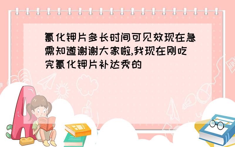 氯化钾片多长时间可见效现在急需知道谢谢大家啦,我现在刚吃完氯化钾片补达秀的