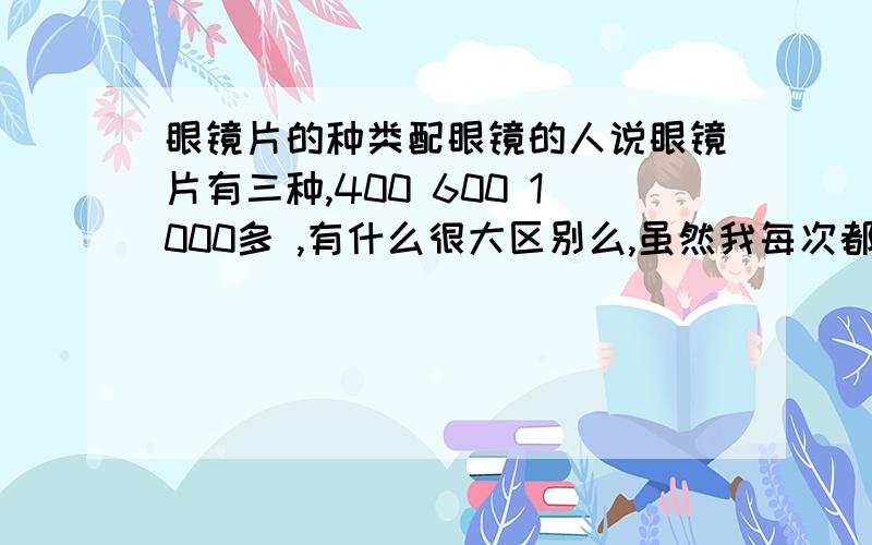 眼镜片的种类配眼镜的人说眼镜片有三种,400 600 1000多 ,有什么很大区别么,虽然我每次都买1000的,但觉得是不是浪费钱了