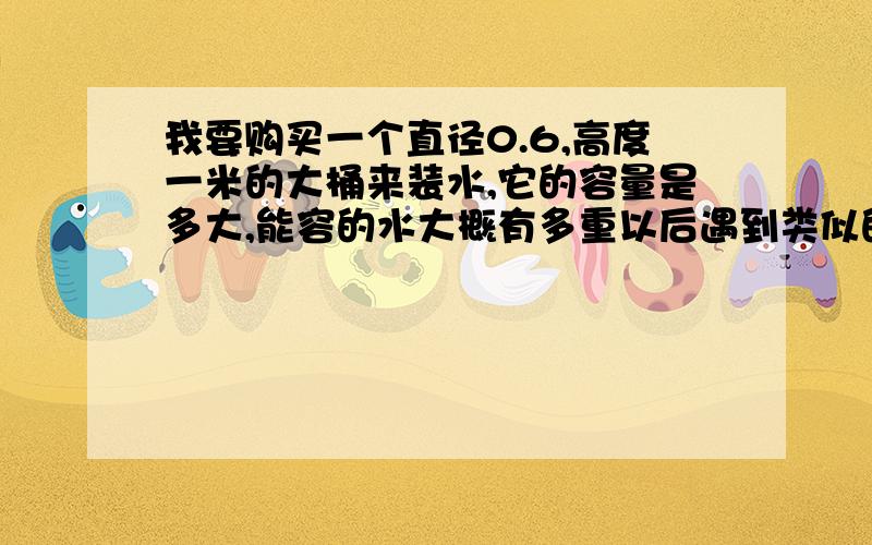 我要购买一个直径0.6,高度一米的大桶来装水,它的容量是多大,能容的水大概有多重以后遇到类似的就可以自己算出来了.