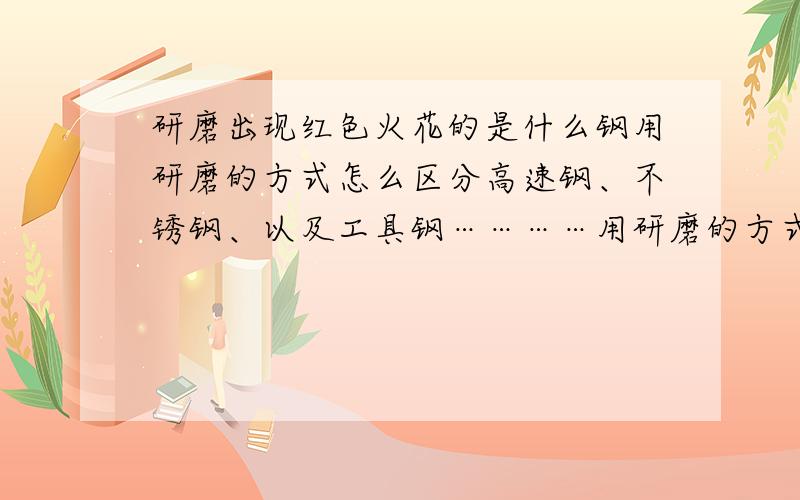 研磨出现红色火花的是什么钢用研磨的方式怎么区分高速钢、不锈钢、以及工具钢…………用研磨的方式怎样知道钢的硬度?