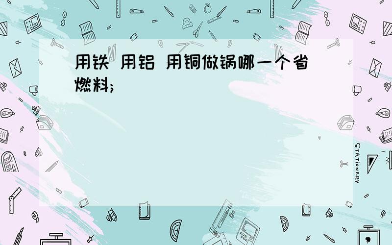 用铁 用铝 用铜做锅哪一个省燃料;