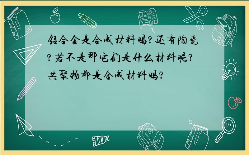 铝合金是合成材料吗?还有陶瓷?若不是那它们是什么材料呢?共聚物都是合成材料吗?