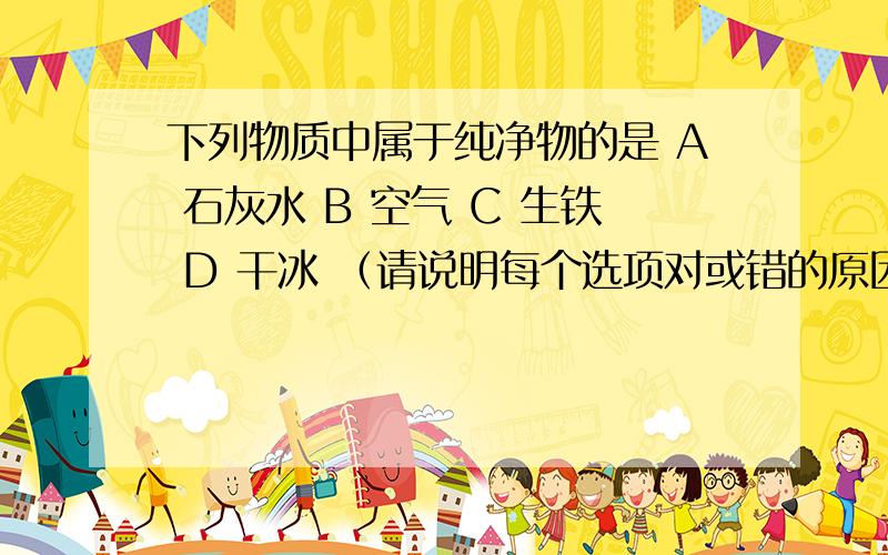 下列物质中属于纯净物的是 A 石灰水 B 空气 C 生铁 D 干冰 （请说明每个选项对或错的原因）