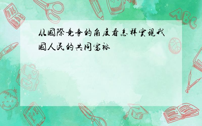 从国际竞争的角度看怎样实现我国人民的共同富裕