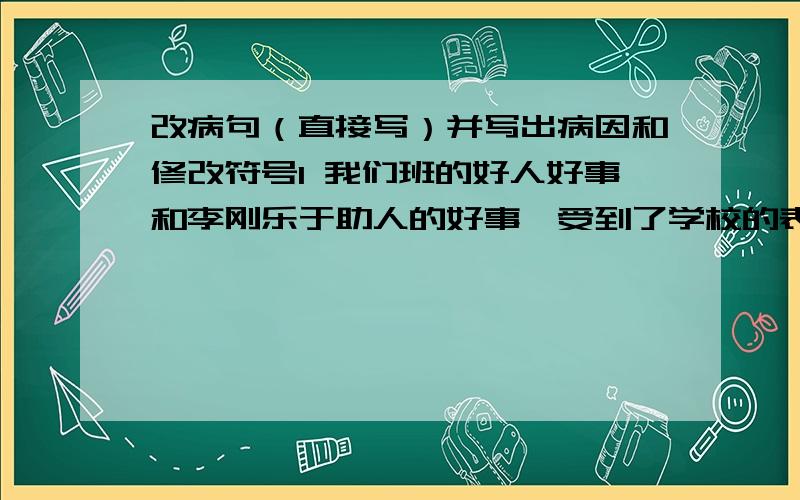 改病句（直接写）并写出病因和修改符号1 我们班的好人好事和李刚乐于助人的好事,受到了学校的表扬.2 晚霞把山峰、田野、村庄、大地映红了.3 所有的全校师生都参加了植树劳动.4 多读好