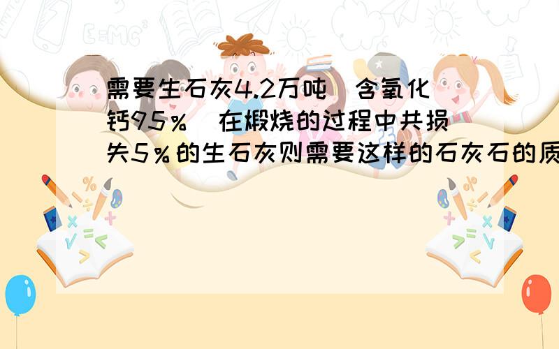 需要生石灰4.2万吨（含氧化钙95％）在煅烧的过程中共损失5％的生石灰则需要这样的石灰石的质量是