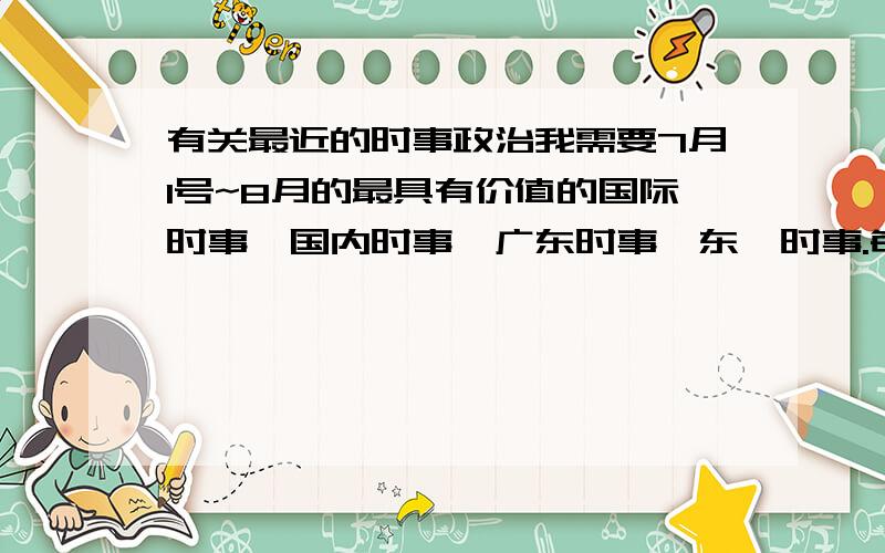 有关最近的时事政治我需要7月1号~8月的最具有价值的国际时事,国内时事,广东时事,东莞时事.每个需要15条