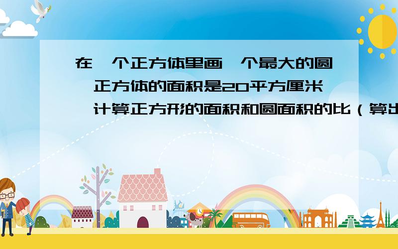 在一个正方体里画一个最大的圆,正方体的面积是20平方厘米,计算正方形的面积和圆面积的比（算出来哦）