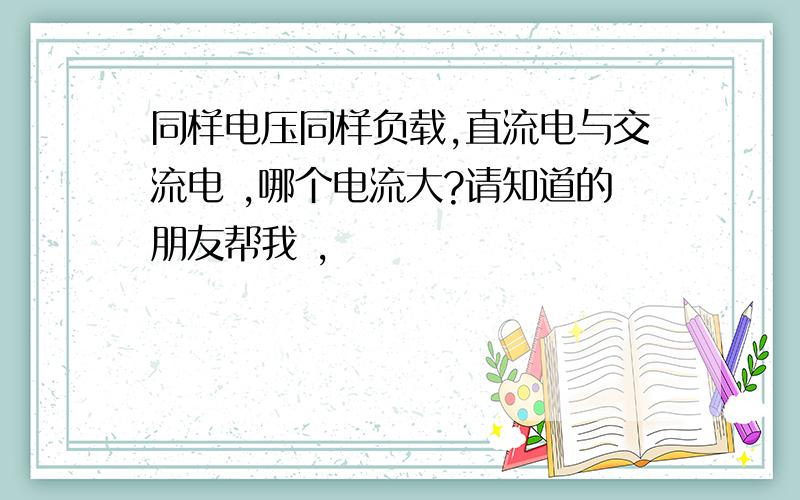 同样电压同样负载,直流电与交流电 ,哪个电流大?请知道的朋友帮我 ,