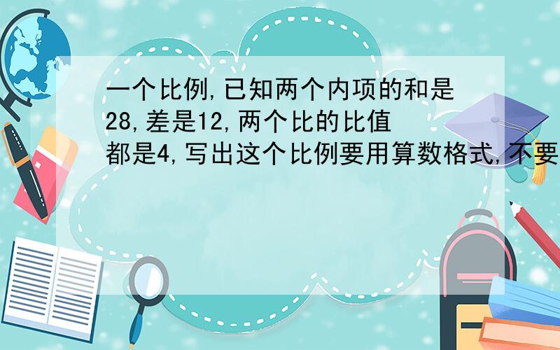 一个比例,已知两个内项的和是28,差是12,两个比的比值都是4,写出这个比例要用算数格式,不要用方程,也不要出现x,y等字母,