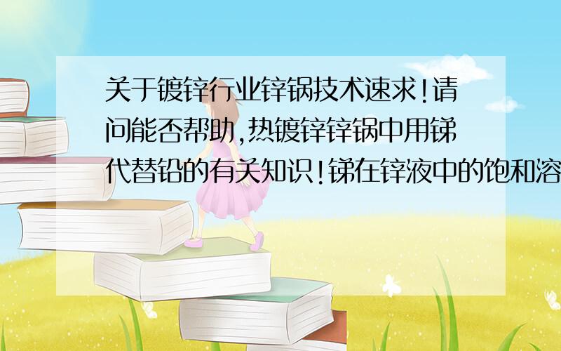 关于镀锌行业锌锅技术速求!请问能否帮助,热镀锌锌锅中用锑代替铅的有关知识!锑在锌液中的饱和溶解量?锑与锌、铝是否反应?如何反应?工业上是否有成熟技术,锑加多少?锌锅温度控制在多