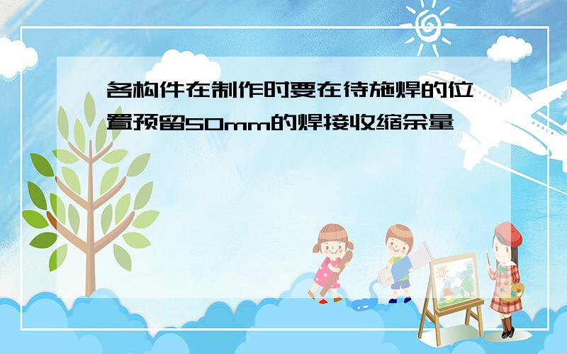 各构件在制作时要在待施焊的位置预留50mm的焊接收缩余量,