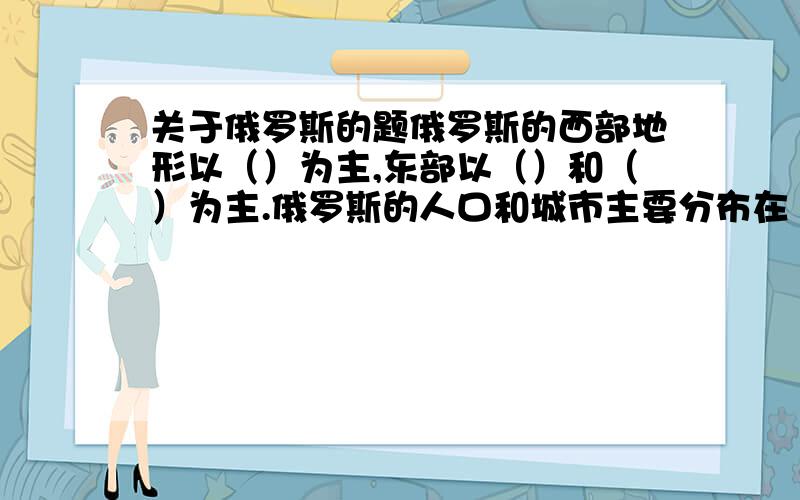 关于俄罗斯的题俄罗斯的西部地形以（）为主,东部以（）和（）为主.俄罗斯的人口和城市主要分布在（）部,以（）和（）为主,其中,俄罗斯地跨了亚洲和欧洲两大洲,该分界线是（）山脉.