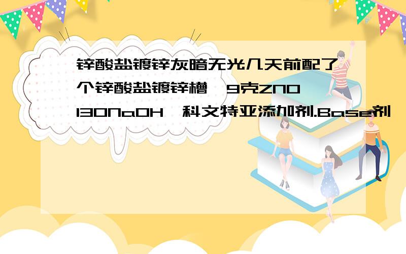 锌酸盐镀锌灰暗无光几天前配了个锌酸盐镀锌槽,9克ZNO,130NaOH,科文特亚添加剂.Base剂,光亮剂,除杂剂1和2.刚配好还行,过了两天就灰暗无光.继续加除杂剂只能镀出一槽好货,然后又发黑.电解了好