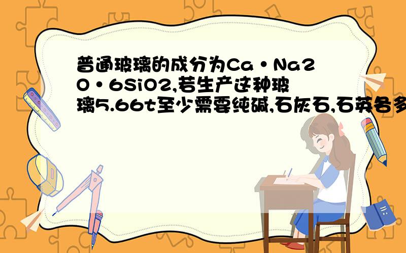 普通玻璃的成分为Ca·Na2O·6SiO2,若生产这种玻璃5.66t至少需要纯碱,石灰石,石英各多少t26 1.18 4.26